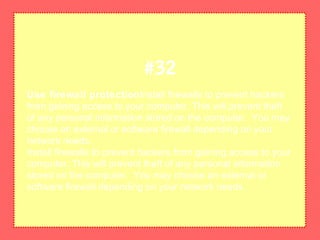 Use firewall protectionInstall firewalls to prevent hackers
from gaining access to your computer. This will prevent theft
of any personal information stored on the computer. You may
choose an external or software firewall depending on your
network needs.
Install firewalls to prevent hackers from gaining access to your
computer. This will prevent theft of any personal information
stored on the computer. You may choose an external or
software firewall depending on your network needs.
#32
 