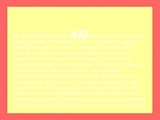 Do not file share with strangersSharing files can allow a
stranger to look at files stored on your computer or plant a
virus to infect the computer. Learn about the risks of file
sharing, and learn how to disable file sharing on your
operating system to prevent these risks. If a file sharing
program is installed on your computer, be sure that it does not
run automatically when you boot up your computer.
Sharing files can allow a stranger to look at files stored on
your computer or plant a virus to infect the computer. Learn
about the risks of file sharing, and learn how to disable file
sharing on your operating system to prevent these risks. If a
file sharing program is installed on your computer, be sure that
it does not run automatically when you boot up your computer.
#33
 