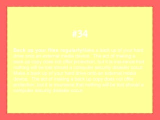 Back up your files regularlyMake a back up of your hard
drive onto an external media device. The act of making a
back up copy does not offer protection, but it is insurance that
nothing will be lost should a computer security disaster occur.
Make a back up of your hard drive onto an external media
device. The act of making a back up copy does not offer
protection, but it is insurance that nothing will be lost should a
computer security disaster occur.
#34
 