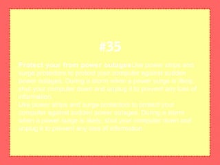Protect your from power outagesUse power strips and
surge protectors to protect your computer against sudden
power outages. During a storm when a power surge is likely,
shut your computer down and unplug it to prevent any loss of
information.
Use power strips and surge protectors to protect your
computer against sudden power outages. During a storm
when a power surge is likely, shut your computer down and
unplug it to prevent any loss of information.
#35
 