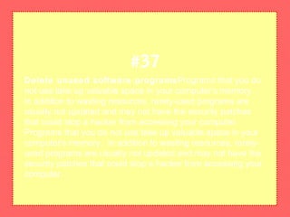 Delete unused software programsPrograms that you do
not use take up valuable space in your computer's memory.
In addition to wasting resources, rarely-used programs are
usually not updated and may not have the security patches
that could stop a hacker from accessing your computer.
Programs that you do not use take up valuable space in your
computer's memory. In addition to wasting resources, rarely-
used programs are usually not updated and may not have the
security patches that could stop a hacker from accessing your
computer.
#37
 