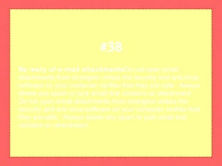 Be wary of e-mail attachmentsDo not open email
attachments from strangers unless the security and anti-virus
software on your computer verifies that they are safe. Always
delete any spam or junk email that contains an attachment.
Do not open email attachments from strangers unless the
security and anti-virus software on your computer verifies that
they are safe. Always delete any spam or junk email that
contains an attachment.
#38
 