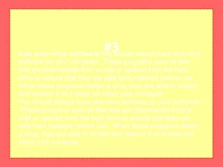 Use anti-virus softwareYou should always have anti-virus
software on your computer. These programs scan all files
that are downloaded from e-mail or opened from the hard
drive to ensure that they are safe from malware before use.
When these programs detect a virus, they are able to isolate
and destroy it so it does not infect your computer.
You should always have anti-virus software on your computer.
These programs scan all files that are downloaded from e-
mail or opened from the hard drive to ensure that they are
safe from malware before use. When these programs detect
a virus, they are able to isolate and destroy it so it does not
infect your computer.
#3
 