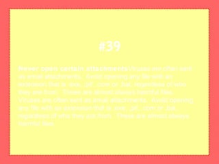 Never open certain attachmentsViruses are often sent
as email attachments. Avoid opening any file with an
extension that is .exe, .pif, .com or .bat, regardless of who
they are from. These are almost always harmful files.
Viruses are often sent as email attachments. Avoid opening
any file with an extension that is .exe, .pif, .com or .bat,
regardless of who they are from. These are almost always
harmful files.
#39
 