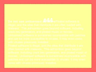 Do not use unlicensed softwarePirated software is
illegal, and the sites that distribute it are often loaded with
malware. This admonition goes beyond software, including
crack key generators, and pirated music or movies.
Unlicensed software is sometimes incompatible with patches
and can be more susceptible to viruses. It may even come
with viruses previously installed.
Pirated software is illegal, and the sites that distribute it are
often loaded with malware. This admonition goes beyond
software, including crack key generators, and pirated music or
movies. Unlicensed software is sometimes incompatible with
patches and can be more susceptible to viruses. It may even
come with viruses previously installed.
#44
 