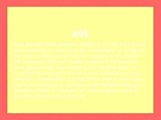Run on-line virus scansIn addition to running the anti-virus
scan scheduled on your computer, occasionally run a free on-
line scan to make sure you're your computer is not infected
with something that your installed software is not aware of.
Each program may find something that the other does not.
In addition to running the anti-virus scan scheduled on your
computer, occasionally run a free on-line scan to make sure
you're your computer is not infected with something that your
installed software is not aware of. Each program may find
something that the other does not.
#45
 