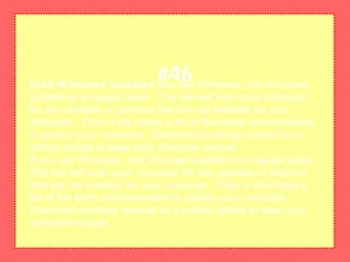 Visit Windows UpdateIf you use Windows, visit Windows
Update on a regular basis. The site will scan your computer
for any updates or patches that are not installed on your
computer. Then it will create a list of the items recommended
to update your computer. Download anything marked as a
critical update to keep your computer secure.
If you use Windows, visit Windows Update on a regular basis.
The site will scan your computer for any updates or patches
that are not installed on your computer. Then it will create a
list of the items recommended to update your computer.
Download anything marked as a critical update to keep your
computer secure.
#46
 