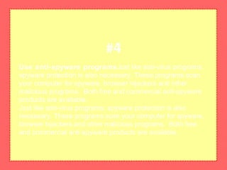 Use anti-spyware programsJust like anti-virus programs,
spyware protection is also necessary. These programs scan
your computer for spyware, browser hijackers and other
malicious programs. Both free and commercial anti-spyware
products are available.
Just like anti-virus programs, spyware protection is also
necessary. These programs scan your computer for spyware,
browser hijackers and other malicious programs. Both free
and commercial anti-spyware products are available.
#4
 