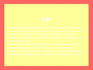 Protect your identityPersonal information is all that an on-
line criminal needs to begin stealing your identity. Be sure to
keep your social security number, birth date, credit card
numbers and address protected by limiting how you share the
information on-line.
Personal information is all that an on-line criminal needs to
begin stealing your identity. Be sure to keep your social
security number, birth date, credit card numbers and address
protected by limiting how you share the information on-line.
#49
 