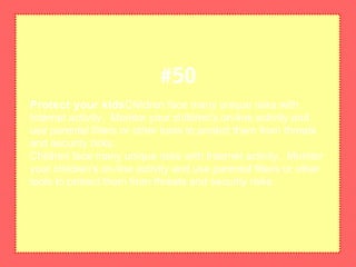 Protect your kidsChildren face many unique risks with
Internet activity. Monitor your children's on-line activity and
use parental filters or other tools to protect them from threats
and security risks.
Children face many unique risks with Internet activity. Monitor
your children's on-line activity and use parental filters or other
tools to protect them from threats and security risks.
#50
 