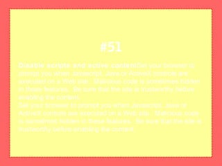 Disable scripts and active contentSet your browser to
prompt you when Javascript, Java or ActiveX controls are
executed on a Web site. Malicious code is sometimes hidden
in these features. Be sure that the site is trustworthy before
enabling the content.
Set your browser to prompt you when Javascript, Java or
ActiveX controls are executed on a Web site. Malicious code
is sometimes hidden in these features. Be sure that the site is
trustworthy before enabling the content.
#51
 
