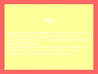 Keep a log of sites visited. Have children keep a list of
any sites that they visit so you can review for potential
spyware and other risks. Do not let children register with Web
sites without permission.
Have children keep a list of any sites that they visit so you can
review for potential spyware and other risks. Do not let
children register with Web sites without permission.
#53
 