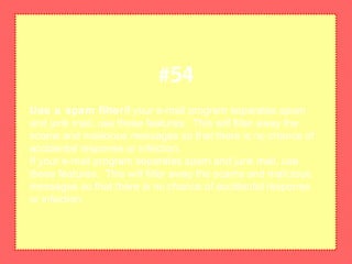 Use a spam filterIf your e-mail program separates spam
and junk mail, use these features. This will filter away the
scams and malicious messages so that there is no chance of
accidental response or infection.
If your e-mail program separates spam and junk mail, use
these features. This will filter away the scams and malicious
messages so that there is no chance of accidental response
or infection.
#54
 