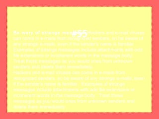 Be wary of strange messagesHackers and e-mail viruses
can come in e-mails from recognized senders, so be aware of
any strange e-mails, even if the sender's name is familiar.
Examples of strange messages include attachments with odd
file extensions or incoherent words in the message body.
Treat these messages as you would ones from unknown
senders and delete them immediately.
Hackers and e-mail viruses can come in e-mails from
recognized senders, so be aware of any strange e-mails, even
if the sender's name is familiar. Examples of strange
messages include attachments with odd file extensions or
incoherent words in the message body. Treat these
messages as you would ones from unknown senders and
delete them immediately.
#55
 