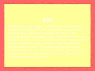 Forward spoof e-mails to verifyPhising e-mails often
claim to be from eBay, PayPal, or a familiar company name. If
you are unsure of the e-mail's validity, forward it to the
customer service department at the actual company the email
claims to be from. They can confirm whether or not it is real.
Phising e-mails often claim to be from eBay, PayPal, or a
familiar company name. If you are unsure of the e-mail's
validity, forward it to the customer service department at the
actual company the email claims to be from. They can
confirm whether or not it is real.
#59
 