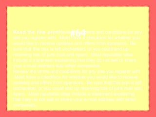 Read the fine printReview the terms and conditions for any
site you register with. Most have a checkbox for whether you
would like to receive updates and offers from sponsors. Be
sure that this box is left unchecked, or you could end up
receiving lots of junk mail and spam. Most reputable sites
include a statement explaining that they do not sell or share
your e-mail address with other companies.
Review the terms and conditions for any site you register with.
Most have a checkbox for whether you would like to receive
updates and offers from sponsors. Be sure that this box is left
unchecked, or you could end up receiving lots of junk mail and
spam. Most reputable sites include a statement explaining
that they do not sell or share your e-mail address with other
companies.
#64
 