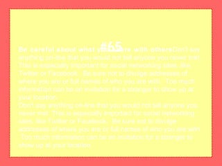 Be careful about what you share with othersDon't say
anything on-line that you would not tell anyone you never met.
This is especially important for social networking sites, like
Twitter or Facebook. Be sure not to divulge addresses of
where you are or full names of who you are with. Too much
information can be an invitation for a stranger to show up at
your location.
Don't say anything on-line that you would not tell anyone you
never met. This is especially important for social networking
sites, like Twitter or Facebook. Be sure not to divulge
addresses of where you are or full names of who you are with.
Too much information can be an invitation for a stranger to
show up at your location.
#65
 