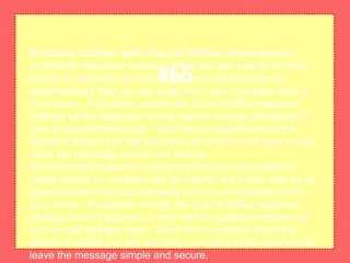 Practice caution with Out-Of-Office responsesAn
automated response explaining that you are unable to check
emails on vacation can be helpful, but it also acts as an
advertisement that you are away from your computer and/or
your home. If possible, modify the Out-Of-Office response
settings so the response is only sent to existing members of
your e-mail address book. Don't be too specific about the
details of where you are and why you won't check your e-mail;
leave the message simple and secure.
An automated response explaining that you are unable to
check emails on vacation can be helpful, but it also acts as an
advertisement that you are away from your computer and/or
your home. If possible, modify the Out-Of-Office response
settings so the response is only sent to existing members of
your e-mail address book. Don't be too specific about the
details of where you are and why you won't check your e-mail;
leave the message simple and secure.
#66
 