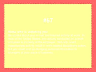 Know who is watching you
Be careful about your e-mail and Internet activity at work. In
most of the United States, any activity conducted on a work
computer is property of the employer. Not only could
inappropriate activity result in work-related disciplinary action,
but you could end up divulging personal information to
strangers at your place of business.
#67
 