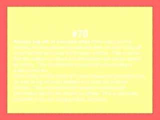 Always log off of secured sitesWhen using on-line
banking or other password protected sites, be sure to log off
when finished and close the browser window. This ensures
that the session is closed and information can not be viewed
by others. This is especially important if you are using a
public computer.
When using on-line banking or other password protected sites,
be sure to log off when finished and close the browser
window. This ensures that the session is closed and
information can not be viewed by others. This is especially
important if you are using a public computer.
#70
 