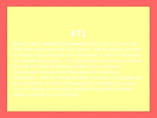 Clear your cookies frequentlyCookies are the way that
Web sites store personal information. Not all cookies are bad,
but some companies sell this information to other companies
for marketing purposes. You can delete unnecessary cookies
through the Internet options section of your browser.
Cookies are the way that Web sites store personal
information. Not all cookies are bad, but some companies sell
this information to other companies for marketing purposes.
You can delete unnecessary cookies through the Internet
options section of your browser.
#71
 
