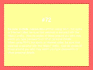 Secure mobile connectionsWhen using Wi-Fi, hot spots
or Internet cafes, be sure that webmail is secured with the
https:// prefix. Also be aware of those around you who may
watch you type passwords or other personal details.
When using Wi-Fi, hot spots or Internet cafes, be sure that
webmail is secured with the https:// prefix. Also be aware of
those around you who may watch you type passwords or
other personal details.
#72
 
