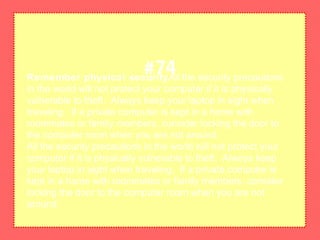 Remember physical securityAll the security precautions
in the world will not protect your computer if it is physically
vulnerable to theft. Always keep your laptop in sight when
traveling. If a private computer is kept in a home with
roommates or family members, consider locking the door to
the computer room when you are not around.
All the security precautions in the world will not protect your
computer if it is physically vulnerable to theft. Always keep
your laptop in sight when traveling. If a private computer is
kept in a home with roommates or family members, consider
locking the door to the computer room when you are not
around.
#74
 