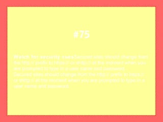 Watch for security cuesSecured sites should change from
the http:// prefix to https:// or shttp:// at the moment when you
are prompted to type in a user name and password.
Secured sites should change from the http:// prefix to https://
or shttp:// at the moment when you are prompted to type in a
user name and password.
#75
 