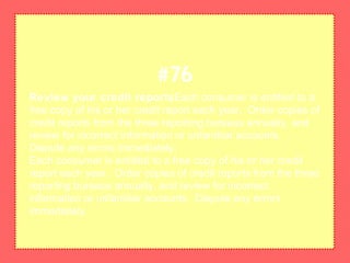 Review your credit reportsEach consumer is entitled to a
free copy of his or her credit report each year. Order copies of
credit reports from the three reporting bureaus annually, and
review for incorrect information or unfamiliar accounts.
Dispute any errors immediately.
Each consumer is entitled to a free copy of his or her credit
report each year. Order copies of credit reports from the three
reporting bureaus annually, and review for incorrect
information or unfamiliar accounts. Dispute any errors
immediately.
#76
 