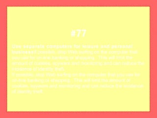 Use separate computers for leisure and personal
businessIf possible, stop Web surfing on the computer that
you use for on-line banking or shopping. This will limit the
amount of cookies, spyware and monitoring and can reduce the
incidence of identity theft.
If possible, stop Web surfing on the computer that you use for
on-line banking or shopping. This will limit the amount of
cookies, spyware and monitoring and can reduce the incidence
of identity theft.
#77
 