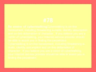 Be aware of cyberstalkingCyberstalking is on-line
harassment, including threatening e-mails, identity assumption
and on-line defamation of character. If you believe you are a
victim of cyberstalking, your Internet service provider should
be able to assist you in finding the perpetrator.
Cyberstalking is on-line harassment, including threatening e-
mails, identity assumption and on-line defamation of
character. If you believe you are a victim of cyberstalking,
your Internet service provider should be able to assist you in
finding the perpetrator.
#78
 