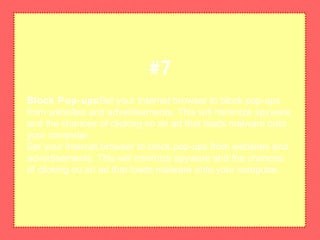 Block Pop-upsSet your Internet browser to block pop-ups
from websites and advertisements. This will minimize spyware
and the chances of clicking on an ad that loads malware onto
your computer.
Set your Internet browser to block pop-ups from websites and
advertisements. This will minimize spyware and the chances
of clicking on an ad that loads malware onto your computer.
#7
 