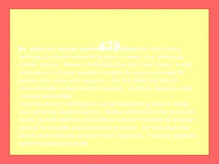 Be safe on social networking sitesUse the privacy
settings on social networking sites to keep your personal
details secure. Make information like your last name, e-mail
address and phone number invisible to anyone except for
people you know and approve. Do not allow the site to
automatically accept friend requests. Instead, approve each
request personally.
Use the privacy settings on social networking sites to keep
your personal details secure. Make information like your last
name, e-mail address and phone number invisible to anyone
except for people you know and approve. Do not allow the
site to automatically accept friend requests. Instead, approve
each request personally.
#79
 