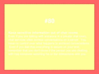 Keep sensitive information out of chat rooms
Even if you are talking with someone in a private chat room,
chat services often archive conversations on a server. You
have no control over what happens to archived conversations.
Even if you feel that everything is secure on your end,
remember that you don't know if the person you are chatting
with has someone watching his or her interactions with you.
#80
 