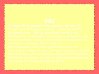 Change Wi-Fi administrator passwordsMost Wifi
routers come with a generic username and password for
equipment setup. Although password-protected, this
information is not specific to the individual and therefore well
known to hackers. Change the username and password as
soon as your wireless network is set up.
Most Wifi routers come with a generic username and
password for equipment setup. Although password-protected,
this information is not specific to the individual and therefore
well known to hackers. Change the username and password
as soon as your wireless network is set up.
#82
 