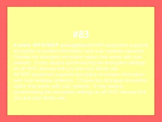 Enable WPA/WEP encryptionAll WiFi equipment supports
encryption to protect information sent over wireless networks.
Choose the strongest encryption option that works with your
network. It may require synchronizing the encryption settings
on all Wi-Fi devices that you and your family use.
All WiFi equipment supports encryption to protect information
sent over wireless networks. Choose the strongest encryption
option that works with your network. It may require
synchronizing the encryption settings on all Wi-Fi devices that
you and your family use.
#83
 