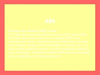 Change the default SSID name
Wi-Fi access points and routers use a network name called
the SSID, and routers often have a default SSID of the
manufacturer name. Using the generic SSID does not make
your wireless network more susceptible to threats, but it is a
sign to others that the network is poorly configured, making it
more of a target. Shange the default SSID name immediately
when configuring your wireless security.
#84
 