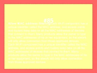 Allow MAC address filteringEach Wi-Fi component has a
unique identifier called the MAC address, and access points
and routers keep tabs on all the MAC addresses of devices
that connect to them. Many products allow the owner to type
in the MAC addresses of his or her equipment, so the etwork
will only allow connection from those approved devices.
Each Wi-Fi component has a unique identifier called the MAC
address, and access points and routers keep tabs on all the
MAC addresses of devices that connect to them. Many
products allow the owner to type in the MAC addresses of his
or her equipment, so the etwork will only allow connection
from those approved devices.
#85
 
