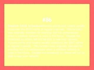 Disable SSID broadcastAccess points and routers usually
broadcast the SSID name at regular intervals. This function
was originally intended for roaming, but it is unnecessary
when a wireless network is used in the home. Disable the
broadcast so others will not be able to see your network.
Access points and routers usually broadcast the SSID name
at regular intervals. This function was originally intended for
roaming, but it is unnecessary when a wireless network is
used in the home. Disable the broadcast so others will not be
able to see your network.
#86
 