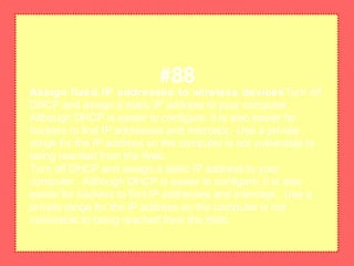 Assign fixed IP addresses to wireless devicesTurn off
DHCP and assign a static IP address to your computer.
Although DHCP is easier to configure, it is also easier for
hackers to find IP addresses and intercept. Use a private
range for the IP address so the computer is not vulnerable to
being reached from the Web.
Turn off DHCP and assign a static IP address to your
computer. Although DHCP is easier to configure, it is also
easier for hackers to find IP addresses and intercept. Use a
private range for the IP address so the computer is not
vulnerable to being reached from the Web.
#88
 