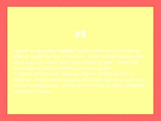 Install a security toolbarToolbars with security features
offer an additional line of defense. Most include features that
block pop-ups, spam and known phishing sites. Some are
even able to detect potential consumer scams.
Toolbars with security features offer an additional line of
defense. Most include features that block pop-ups, spam and
known phishing sites. Some are even able to detect potential
consumer scams.
#8
 
