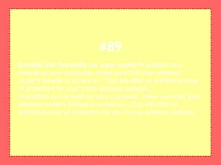 Enable the firewalls on your routerIn addition to a
firewall on your computer, make sure that your wireless
router's firewall is turned on. This will offer an additional level
of protection for your home wireless network.
In addition to a firewall on your computer, make sure that your
wireless router's firewall is turned on. This will offer an
additional level of protection for your home wireless network.
#89
 