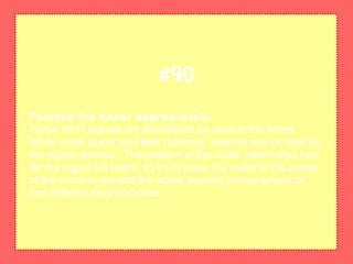 Position the router appropriately
Home Wi-Fi signals are intended to be used in the home.
While some signal may leak outdoors, keep an eye on how far
the signal reaches. The position of the router determines how
far the signal will reach, so try to place the router in the center
of the home to prevent the signal passing across streets or
into different neighborhoods.
#90
 