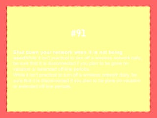 Shut down your network when it is not being
usedWhile it isn't practical to turn off a wireless network daily,
be sure that it is disconnected if you plan to be gone on
vacation or extended off-line periods.
While it isn't practical to turn off a wireless network daily, be
sure that it is disconnected if you plan to be gone on vacation
or extended off-line periods.
#91
 