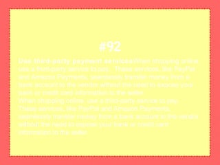 Use third-party payment servicesWhen shopping online,
use a third-party service to pay. These services, like PayPal
and Amazon Payments, seamlessly transfer money from a
bank account to the vendor without the need to expose your
bank or credit card information to the seller.
When shopping online, use a third-party service to pay.
These services, like PayPal and Amazon Payments,
seamlessly transfer money from a bank account to the vendor
without the need to expose your bank or credit card
information to the seller.
#92
 