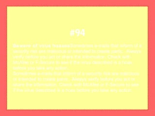 Beware of virus hoaxesSometimes e-mails that inform of a
security risk are malicious or intended to create panic. Always
verify before you act or share the information. Check with
McAfee or F-Secure to see if the virus described is a hoax
before you take any action.
Sometimes e-mails that inform of a security risk are malicious
or intended to create panic. Always verify before you act or
share the information. Check with McAfee or F-Secure to see
if the virus described is a hoax before you take any action.
#94
 
