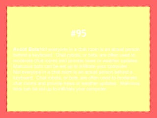 Avoid BotsNot everyone in a chat room is an actual person
behind a keyboard. Chat robots, or bots, are often used to
moderate chat rooms and provide news or weather updates.
Malicious bots can be set up to infiltrate your computer.
Not everyone in a chat room is an actual person behind a
keyboard. Chat robots, or bots, are often used to moderate
chat rooms and provide news or weather updates. Malicious
bots can be set up to infiltrate your computer.
#95
 