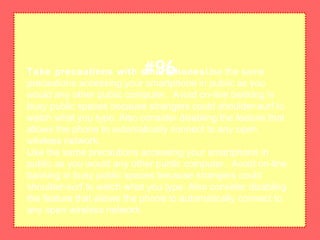 Take precautions with smartphonesUse the same
precautions accessing your smartphone in public as you
would any other public computer. Avoid on-line banking in
busy public spaces because strangers could shoulder-surf to
watch what you type. Also consider disabling the feature that
allows the phone to automatically connect to any open
wireless network.
Use the same precautions accessing your smartphone in
public as you would any other public computer. Avoid on-line
banking in busy public spaces because strangers could
shoulder-surf to watch what you type. Also consider disabling
the feature that allows the phone to automatically connect to
any open wireless network.
#96
 