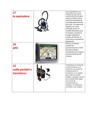Una aspiradora es un
17                 dispositivo que utiliza
la aspiradora      una bomba de aire para
                   aspirar el polvo y otras
                   partículas pequeñas de
                   suciedad, generalmente
                   del suelo. La mayoría de
                   hogares con suelo
                   enlosado tienen un
                   modelo doméstico para
                   la limpieza. El polvo se
                   recoge mediante el
                   sistema de filtrado un
                   ciclón para una posterior
                   disposición.
                   GPS es un sistema
16                 satelital de
GPS                posicionamiento. A-GPS
                   fue desarrollado e
                   introducido para mejorar
                   el funcionamiento del
                   sistema.




                   Transmisor en el área de
15                 comunicaciones es el
radio portátil o   origen de una sesión de
                   comunicación.Un
transitores        transmisor es un equipo
                   que emite una señal,
                   código o mensaje a través
                   de un medio.Para lograr
                   una sesión de
                   comunicación se
                   requiere: un transmisor,
                   un medio y un receptor.
 