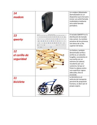 Un módem (Modulador
14              Demodulador) es un
modem           dispositivo que sirve para
                enviar una señal llamada
                moduladora mediante
                otra señal llamada
                portadora.



                El teclado QWERTY es la
13              distribución de teclado
qwerty          más común. Su nombre
                proviene de las primeras
                seis letras de su fila
                superior de teclas.

                Un fósforo, también
12              denominado cerilla o
el cerillo de   cerillo es un utensilio
                fungible, consistente en
seguridad       una varilla con un
                extremo (la cabeza)
                recubierto por una
                sustancia, tal que al
                frotar la cabeza contra
                una superficie rugosa
                adecuada, ésta se
                enciende.
                La bicicleta es un
11              vehículo de transporte
bicicleta       personal de propulsión
                humana, es decir por el
                propio viajero.
 